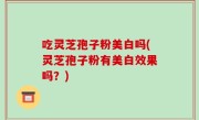 吃灵芝孢子粉美白吗(灵芝孢子粉有美白效果吗？)