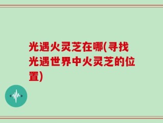 光遇火灵芝在哪(寻找光遇世界中火灵芝的位置)