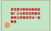 灵芝孢子粉和石斛的区别？三七粉灵芝粉西洋参粉三种是否可以一起服用