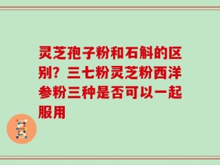 灵芝孢子粉和石斛的区别？三七粉灵芝粉西洋参粉三种是否可以一起服用