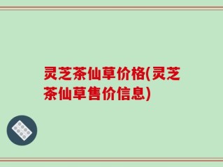 灵芝茶仙草价格(灵芝茶仙草售价信息)