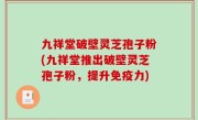 九祥堂破壁灵芝孢子粉(九祥堂推出破壁灵芝孢子粉，提升免疫力)