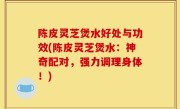 陈皮灵芝煲水好处与功效(陈皮灵芝煲水：神奇配对，强力调理身体！)