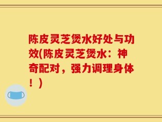 陈皮灵芝煲水好处与功效(陈皮灵芝煲水：神奇配对，强力调理身体！)
