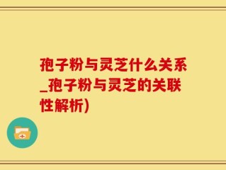 孢子粉与灵芝什么关系_孢子粉与灵芝的关联性解析)