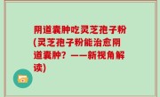 阴道囊肿吃灵芝孢子粉(灵芝孢子粉能治愈阴道囊肿？——新视角解读)