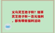 义乌灵芝孢子粉？瑞草灵芝孢子粉一百元福利，都有哪些福利活动