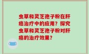 虫草和灵芝孢子粉在肝癌治疗中的应用？探究虫草和灵芝孢子粉对肝癌的治疗效果？