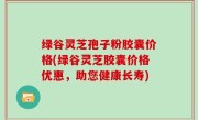 绿谷灵芝孢子粉胶囊价格(绿谷灵芝胶囊价格优惠，助您健康长寿)