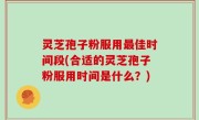 灵芝孢子粉服用最佳时间段(合适的灵芝孢子粉服用时间是什么？)