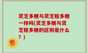 灵芝多糖与灵芝粗多糖一样吗(灵芝多糖与灵芝粗多糖的区别是什么？)