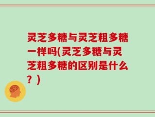 灵芝多糖与灵芝粗多糖一样吗(灵芝多糖与灵芝粗多糖的区别是什么？)