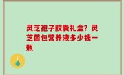 灵芝孢子胶囊礼盒？灵芝菌包营养液多少钱一瓶