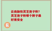 云南融牧灵芝孢子粉？灵芝孢子粉哪个牌子最好用安全
