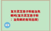 复方灵芝孢子粉能治失眠吗(复方灵芝孢子粉：治失眠的有效选择)