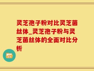 灵芝孢子粉对比灵芝菌丝体_灵芝孢子粉与灵芝菌丝体的全面对比分析