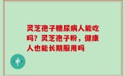 灵芝孢子糖尿病人能吃吗？灵芝孢子粉，健康人也能长期服用吗