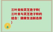 三叶青和灵芝孢子粉(三叶青与灵芝孢子粉的结合：健康生活新选择)