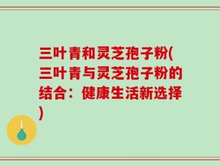 三叶青和灵芝孢子粉(三叶青与灵芝孢子粉的结合：健康生活新选择)
