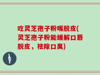 吃灵芝孢子粉嘴脱皮(灵芝孢子粉能缓解口唇脱皮，祛除口臭)