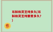 石斛和灵芝炖多久(石斛和灵芝炖要煮多久？)