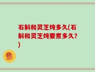 石斛和灵芝炖多久(石斛和灵芝炖要煮多久？)