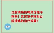 口腔溃疡能喝灵芝孢子粉吗？灵芝孢子粉对口腔溃疡的治疗效果？