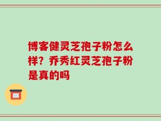 博客健灵芝孢子粉怎么样？乔秀红灵芝孢子粉是真的吗