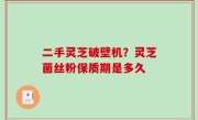 二手灵芝破壁机？灵芝菌丝粉保质期是多久
