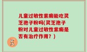 儿童过敏性紫癜能吃灵芝孢子粉吗(灵芝孢子粉对儿童过敏性紫癜是否有治疗作用?)