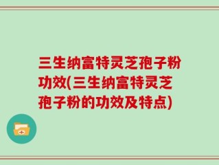三生纳富特灵芝孢子粉功效(三生纳富特灵芝孢子粉的功效及特点)