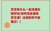 灵芝和什么一起泡酒比较好吃(如何泡出美味灵芝酒？这些配料不能错过！)