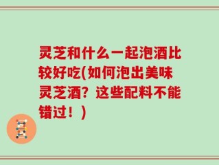 灵芝和什么一起泡酒比较好吃(如何泡出美味灵芝酒？这些配料不能错过！)