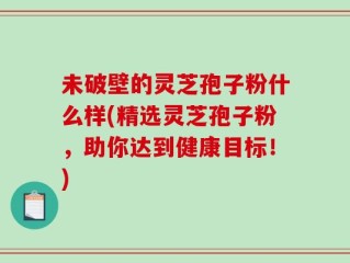 未破壁的灵芝孢子粉什么样(精选灵芝孢子粉，助你达到健康目标！)
