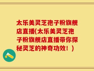 太乐美灵芝孢子粉旗舰店直播(太乐美灵芝孢子粉旗舰店直播带你探秘灵芝的神奇功效！)