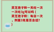 灵芝孢子粉一天吃一次一次吃3g可以吗 (灵芝孢子粉：每日一次，剂量3克是否合适？)