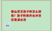 泰山灵芝孢子粉怎么使用？孢子粉用开水冲泡还是温水泡