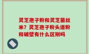 灵芝孢子粉和灵芝菌丝米？灵芝孢子粉头道粉和破壁有什么区别吗