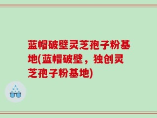 蓝帽破壁灵芝孢子粉基地(蓝帽破壁，独创灵芝孢子粉基地)