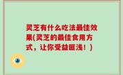 灵芝有什么吃法最佳效果(灵芝的最佳食用方式，让你受益匪浅！)