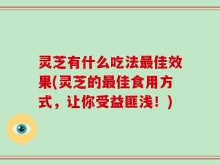 灵芝有什么吃法最佳效果(灵芝的最佳食用方式，让你受益匪浅！)