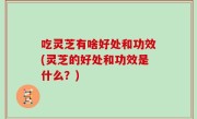 吃灵芝有啥好处和功效(灵芝的好处和功效是什么？)
