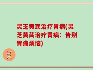 灵芝黄芪治疗胃病(灵芝黄芪治疗胃病：告别胃痛烦恼)