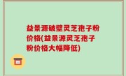 益景源破壁灵芝孢子粉价格(益景源灵芝孢子粉价格大幅降低)