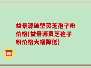 益景源破壁灵芝孢子粉价格(益景源灵芝孢子粉价格大幅降低)