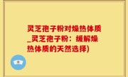 灵芝孢子粉对燥热体质_灵芝孢子粉：缓解燥热体质的天然选择)