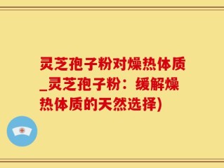 灵芝孢子粉对燥热体质_灵芝孢子粉：缓解燥热体质的天然选择)