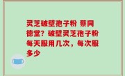 灵芝破壁孢子粉 蔡同德堂？破壁灵芝孢子粉每天服用几次，每次服多少