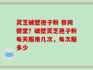 灵芝破壁孢子粉 蔡同德堂？破壁灵芝孢子粉每天服用几次，每次服多少