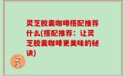 灵芝胶囊咖啡搭配推荐什么(搭配推荐：让灵芝胶囊咖啡更美味的秘诀)